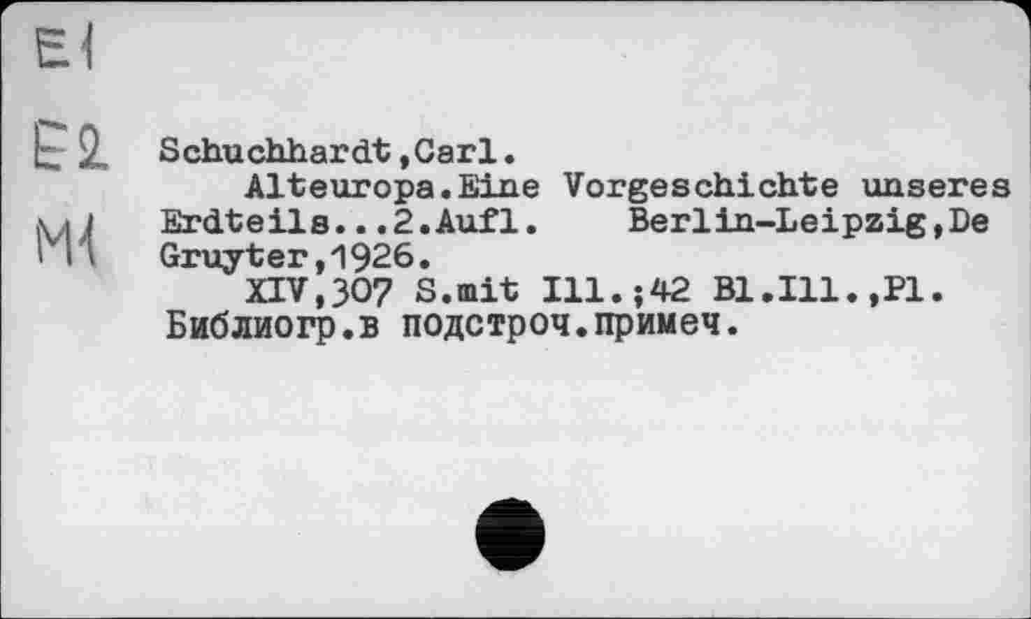 ﻿El
t 2, Schuchhardt ,Carl.
Alteuropa.Eine Vorgeschichte unseres Mj	Erdteils.. .2. Auf 1.	Berlin-Leipzig, De
Ml Gruyter,1926.
XIV,ЗО? S.mit Ill.;42 Bl.Ill.,PI. Библиогр.в подстроч.примеч.